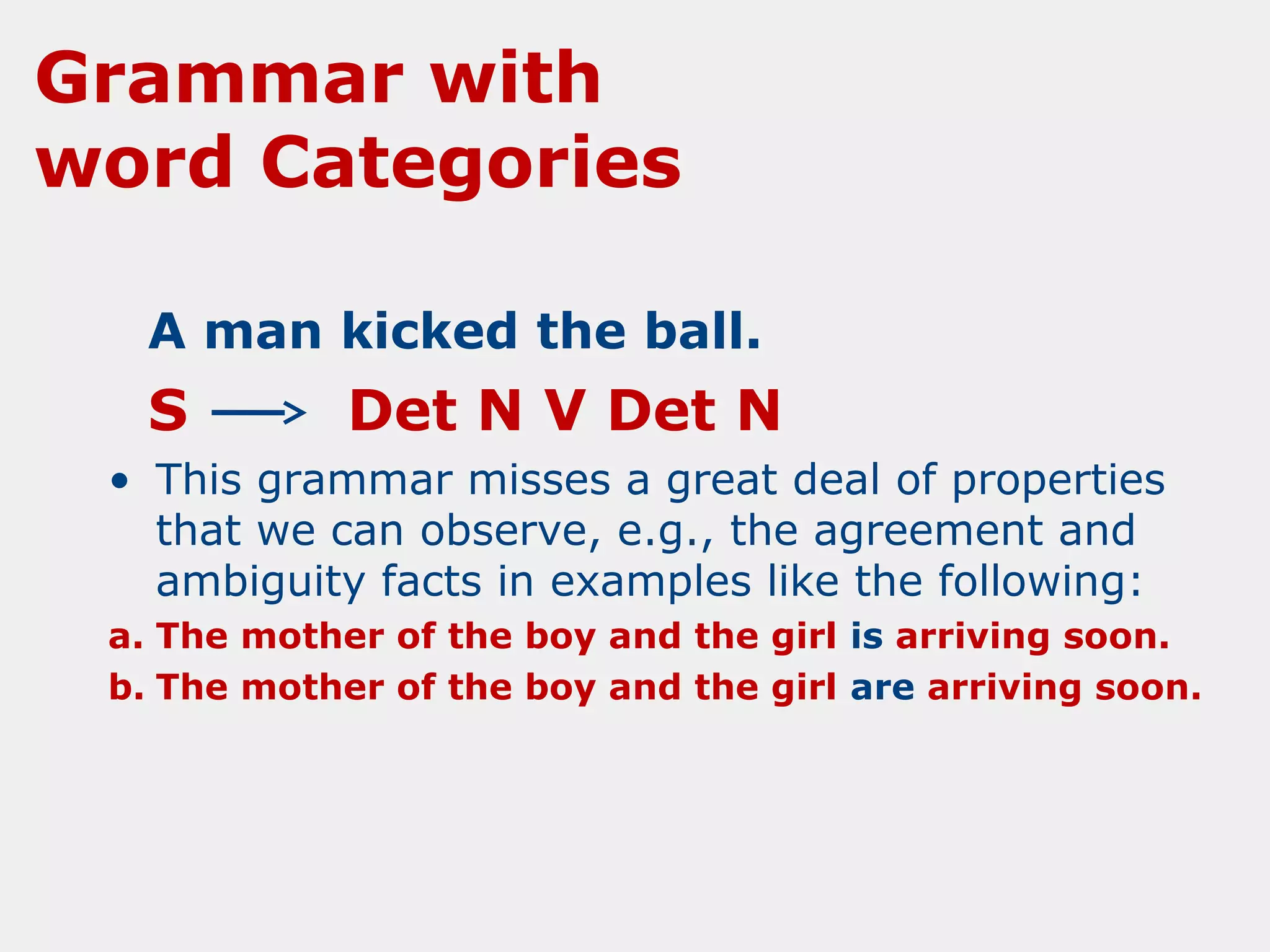 Grammar with
word Categories
A man kicked the ball.

S

Det N V Det N

• This grammar misses a great deal of properties
that we can observe, e.g., the agreement and
ambiguity facts in examples like the following:
a. The mother of the boy and the girl is arriving soon.
b. The mother of the boy and the girl are arriving soon.

 