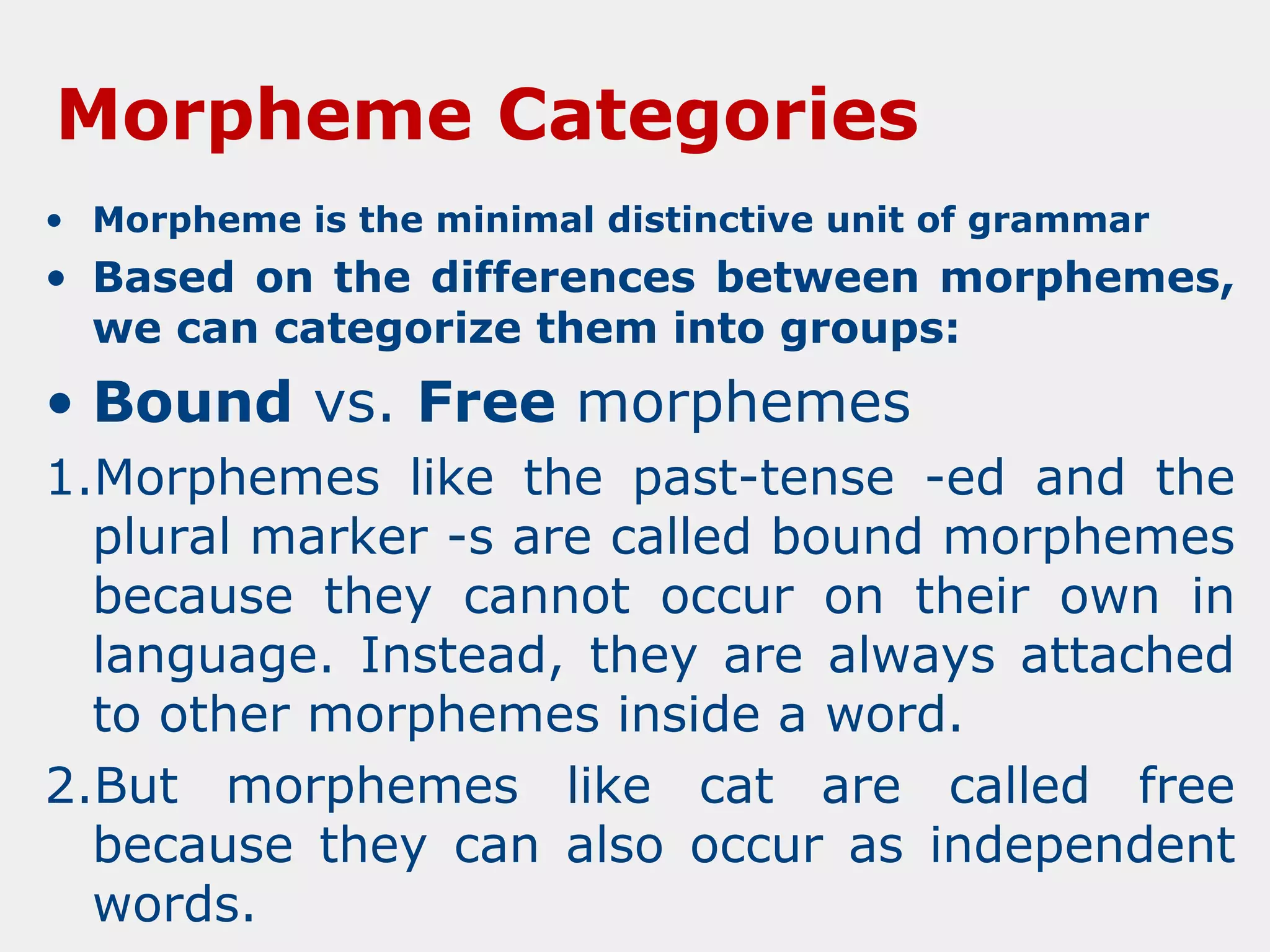 Morpheme Categories
• Morpheme is the minimal distinctive unit of grammar

• Based on the differences between morphemes,
we can categorize them into groups:

• Bound vs. Free morphemes
1.Morphemes like the past-tense -ed and the
plural marker -s are called bound morphemes
because they cannot occur on their own in
language. Instead, they are always attached
to other morphemes inside a word.
2.But morphemes like cat are called free
because they can also occur as independent
words.

 