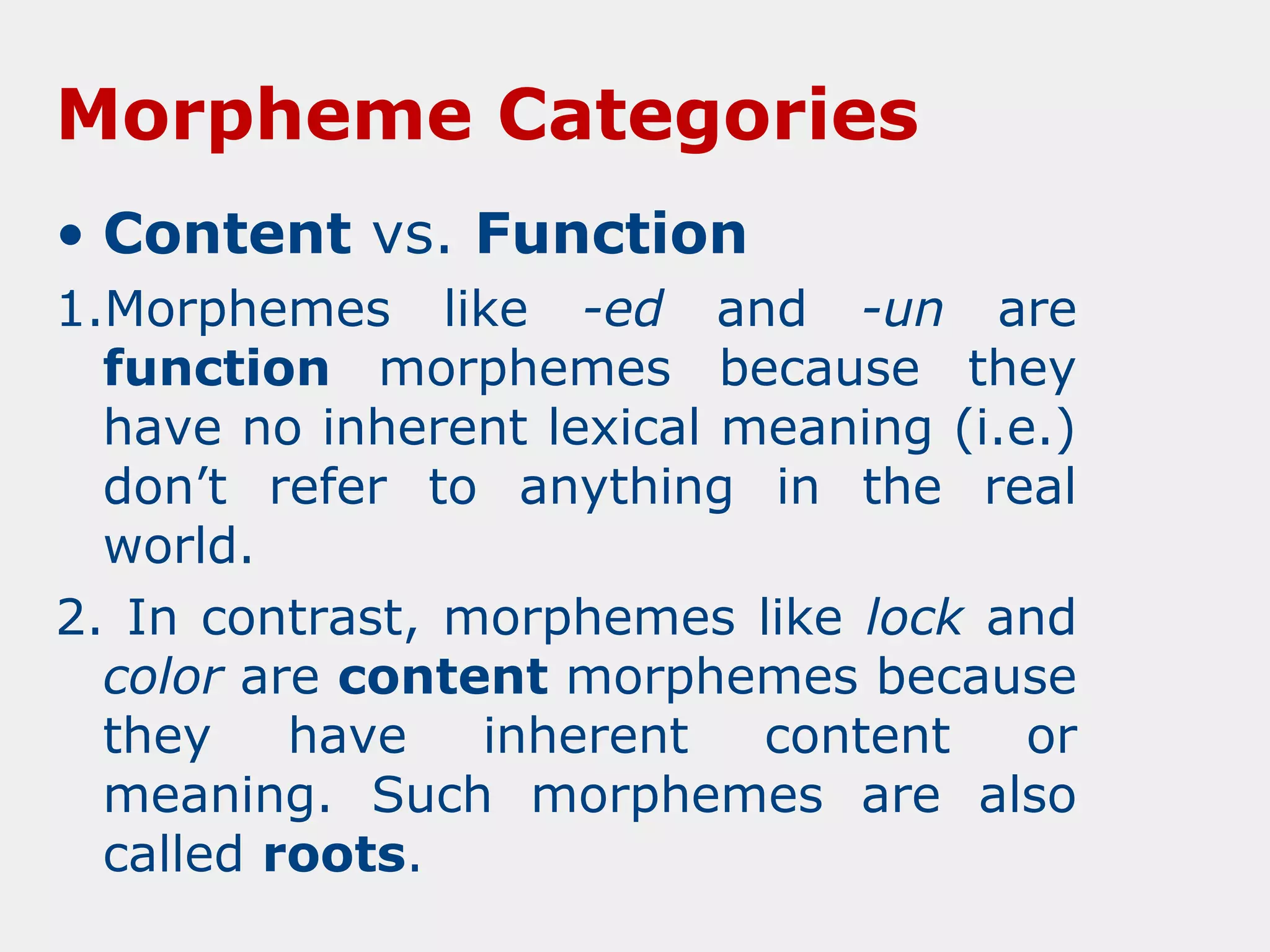 Morpheme Categories
• Content vs. Function
1.Morphemes like -ed and -un are
function morphemes because they
have no inherent lexical meaning (i.e.)
don’t refer to anything in the real
world.
2. In contrast, morphemes like lock and
color are content morphemes because
they
have
inherent
content
or
meaning. Such morphemes are also
called roots.

 