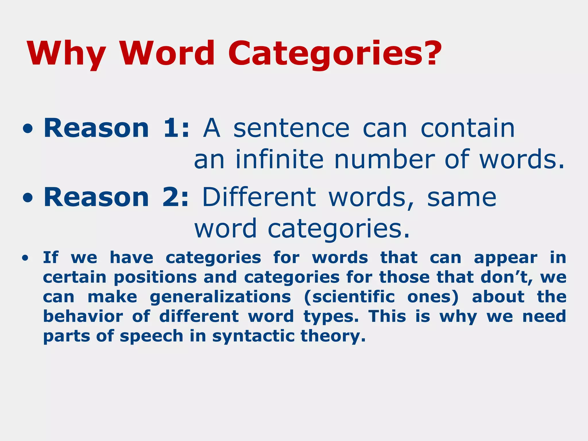 Why Word Categories?
• Reason 1: A sentence can contain
an infinite number of words.
• Reason 2: Different words, same
word categories.
• If we have categories for words that can appear in
certain positions and categories for those that don’t, we
can make generalizations (scientific ones) about the
behavior of different word types. This is why we need
parts of speech in syntactic theory.

 