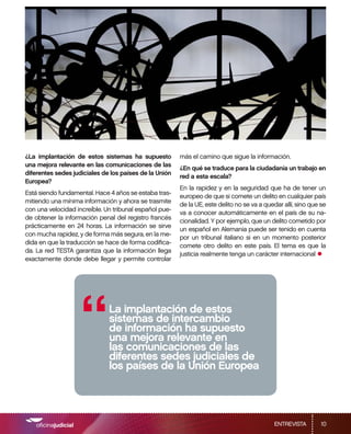 ¿La implantación de estos sistemas ha supuesto          más el camino que sigue la información.
una mejora relevante en las comunicaciones de las
                                                        ¿En qué se traduce para la ciudadanía un trabajo en
diferentes sedes judiciales de los países de la Unión
                                                        red a esta escala?
Europea?
                                                        En la rapidez y en la seguridad que ha de tener un
Está siendo fundamental. Hace 4 años se estaba tras-
                                                        europeo de que si comete un delito en cualquier país
mitiendo una mínima información y ahora se trasmite
                                                        de la UE, este delito no se va a quedar allí, sino que se
con una velocidad increíble. Un tribunal español pue-
                                                        va a conocer automáticamente en el país de su na-
de obtener la información penal del registro francés
                                                        cionalidad. Y por ejemplo, que un delito cometido por
prácticamente en 24 horas. La información se sirve
                                                        un español en Alemania puede ser tenido en cuenta
con mucha rapidez, y de forma más segura, en la me-
                                                        por un tribunal italiano si en un momento posterior
dida en que la traducción se hace de forma codifica-
                                                        comete otro delito en este país. El tema es que la
da. La red TESTA garantiza que la información llega
exactamente donde debe llegar y permite controlar
                                                        justicia realmente tenga un carácter internacional
                                                                                                             •



                    “         La implantación de estos
                              sistemas de intercambio
                              de información ha supuesto
                              una mejora relevante en
                              las comunicaciones de las
                              diferentes sedes judiciales de
                              los países de la Unión Europea




                                                                                            ENTREVISTA         10
 