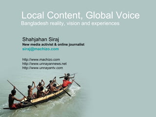 Local Content, Global Voice Bangladesh reality, vision and experiences Shahjahan Siraj New media activist & online journalist  [email_address] http://www.machizo.com http://www.unnayannews.net http://www.unnayantv.com 