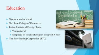 Education
 Topper at senior school
 Shri Ram College of Commerce
 Indian Institute of Foreign Trade
 Youngest of all
 Not placed till the end of program along with 4 other
 The State Trading Corporation (STC)
 
