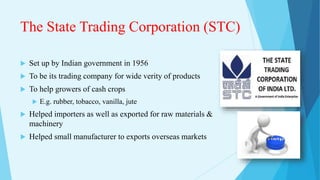 The State Trading Corporation (STC)
 Set up by Indian government in 1956
 To be its trading company for wide verity of products
 To help growers of cash crops
 E.g. rubber, tobacco, vanilla, jute
 Helped importers as well as exported for raw materials &
machinery
 Helped small manufacturer to exports overseas markets
 