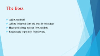 The Boss
 Apji Chaudhuri
 Ability to repose faith and trust in colleagues
 Huge confidence booster for Chaudhry
 Encouraged to put best foot forward
 
