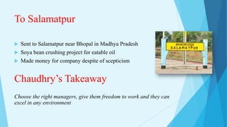 To Salamatpur
 Sent to Salamatpur near Bhopal in Madhya Pradesh
 Soya bean crushing project for eatable oil
 Made money for company despite of scepticism
Chaudhry’s Takeaway
Choose the right managers, give them freedom to work and they can
excel in any environment
 
