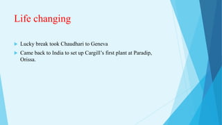 Life changing
 Lucky break took Chaudhari to Geneva
 Came back to India to set up Cargill’s first plant at Paradip,
Orissa.
 