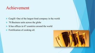 Achievement
 Cargill- One of the largest food company in the world
 70 Business units across the globe
 It has offices in 67 countries around the world
 Fortification of cooking oil.
 