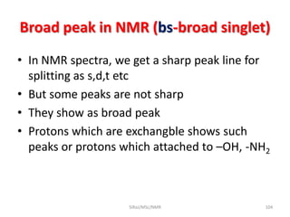 Broad peak in NMR (bs-broad singlet)
• In NMR spectra, we get a sharp peak line for
splitting as s,d,t etc
• But some peaks are not sharp
• They show as broad peak
• Protons which are exchangble shows such
peaks or protons which attached to –OH, -NH2
104SIRaJ/MSc/NMR
 