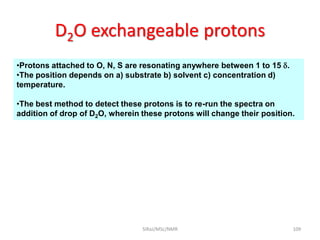 D2O exchangeable protons
•Protons attached to O, N, S are resonating anywhere between 1 to 15 .
•The position depends on a) substrate b) solvent c) concentration d)
temperature.
•The best method to detect these protons is to re-run the spectra on
addition of drop of D2O, wherein these protons will change their position.
109SIRaJ/MSc/NMR
 