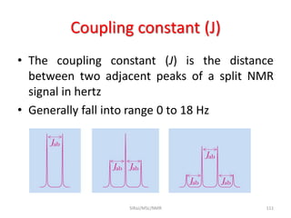 Coupling constant (J)
• The coupling constant (J) is the distance
between two adjacent peaks of a split NMR
signal in hertz
• Generally fall into range 0 to 18 Hz
111SIRaJ/MSc/NMR
 