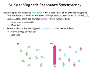 Nuclear spins are oriented randomly in the absence (a) of an external magnetic
field but have a specific orientation in the presence (b) of an external field, B0
• Some nuclear spins are aligned parallel to the external field
– Lower energy orientation
– More likely
• Some nuclear spins are aligned antiparallel to the external field
– Higher energy orientation
– Less likely
Nuclear Magnetic Resonance Spectroscopy
 