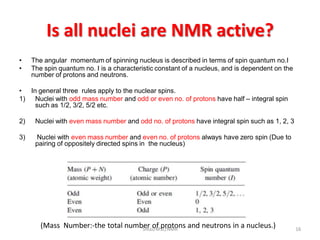 Is all nuclei are NMR active?
• The angular momentum of spinning nucleus is described in terms of spin quantum no.I
• The spin quantum no. I is a characteristic constant of a nucleus, and is dependent on the
number of protons and neutrons.
• In general three rules apply to the nuclear spins.
1) Nuclei with odd mass number and odd or even no. of protons have half – integral spin
such as 1/2, 3/2, 5/2 etc.
2) Nuclei with even mass number and odd no. of protons have integral spin such as 1, 2, 3
3) Nuclei with even mass number and even no. of protons always have zero spin (Due to
pairing of oppositely directed spins in the nucleus)
(Mass Number:-the total number of protons and neutrons in a nucleus.) 16SIRaJ/MSc/NMR
 