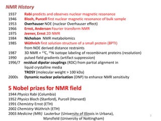 1937 Rabi predicts and observes nuclear magnetic resonance
1946 Bloch, Purcell first nuclear magnetic resonance of bulk sample
1953 Overhauser NOE (nuclear Overhauser effect)
1966 Ernst, Anderson Fourier transform NMR
1975 Jeener, Ernst 2D NMR
1984 Nicholson NMR metabolomics
1985 Wüthrich first solution structure of a small protein (BPTI)
from NOE derived distance restraints
1987 3D NMR + 13C, 15N isotope labeling of recombinant proteins (resolution)
1990 pulsed field gradients (artifact suppression)
1996/7 residual dipolar couplings (RDC) from partial alignment in
liquid crystalline media
TROSY (molecular weight > 100 kDa)
2000s Dynamic nuclear polarisation (DNP) to enhance NMR sensitivity
5 Nobel prizes for NMR field
1944 Physics Rabi (Columbia)
1952 Physics Bloch (Stanford), Purcell (Harvard)
1991 Chemistry Ernst (ETH)
2002 Chemistry Wüthrich (ETH)
2003 Medicine (MRI) Lauterbur (University of Illinois in Urbana),
Mansfield (University of Nottingham)
NMR History
2SIRaJ/MSc/NMR
 