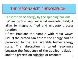 THE “RESONANCE” PHENOMENON
•Absorption of energy by the spinning nucleus.
•When proton kept external magnetic field, it
align to magnetic filed and undergo precess
rotation.
•If we irradiate the sample with radio waves
(MHz) the proton can absorb the energy and be
promoted to the less favorable higher energy
state. This absorption is called resonance
because the frequency of the applied radiation
and the precession coincide or resonate. 22SIRaJ/MSc/NMR
 