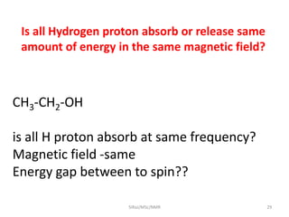 Is all Hydrogen proton absorb or release same
amount of energy in the same magnetic field?
CH3-CH2-OH
is all H proton absorb at same frequency?
Magnetic field -same
Energy gap between to spin??
29SIRaJ/MSc/NMR
 