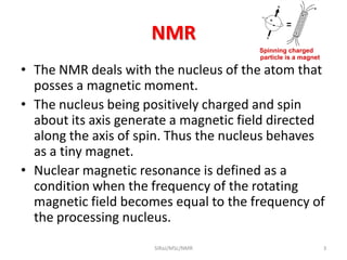 NMR
• The NMR deals with the nucleus of the atom that
posses a magnetic moment.
• The nucleus being positively charged and spin
about its axis generate a magnetic field directed
along the axis of spin. Thus the nucleus behaves
as a tiny magnet.
• Nuclear magnetic resonance is defined as a
condition when the frequency of the rotating
magnetic field becomes equal to the frequency of
the processing nucleus.
Spinning charged
particle is a magnet
Spinning charged
particle is a magnet
3SIRaJ/MSc/NMR
 