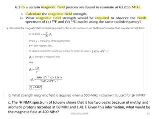 c. The 1H NMR spectrum of toluene shows that it has two peaks because of methyl and
aromatic protons recorded at 60 MHz and 1.41 T. Given this information, what would be
the magnetic field at 400 MHz? 39SIRaJ/MSc/NMR
 