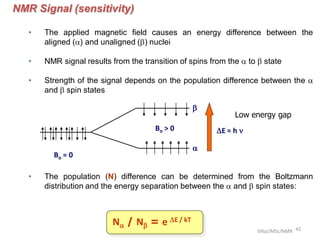 NMR Signal (sensitivity)
• The applied magnetic field causes an energy difference between the
aligned (a) and unaligned (b) nuclei
• NMR signal results from the transition of spins from the a to b state
• Strength of the signal depends on the population difference between the a
and b spin states
• The population (N) difference can be determined from the Boltzmann
distribution and the energy separation between the a and b spin states:
Na / Nb = e E / kT
Bo = 0
Bo > 0 E = h 
a
b
Low energy gap
42SIRaJ/MSc/NMR
 