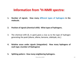 Information from 1H-NMR spectra:
1. Number of signals: How many different types of hydrogens in the
molecule.
2. Position of signals (chemical shift): What types of hydrogens.
3. The chemical shift (δ, in ppm) gives a clue as to the type of hydrogen
generating the peak (alkane, alkene, benzene, aldehyde, etc.)
4. Relative areas under signals (integration): How many hydrogens of
each type. (number of Hydrogens)
5. Splitting pattern: How many neighboring hydrogens.
43SIRaJ/MSc/NMR
 