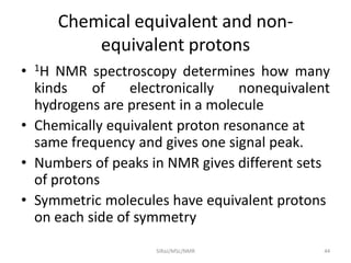 Chemical equivalent and non-
equivalent protons
• 1H NMR spectroscopy determines how many
kinds of electronically nonequivalent
hydrogens are present in a molecule
• Chemically equivalent proton resonance at
same frequency and gives one signal peak.
• Numbers of peaks in NMR gives different sets
of protons
• Symmetric molecules have equivalent protons
on each side of symmetry
44SIRaJ/MSc/NMR
 