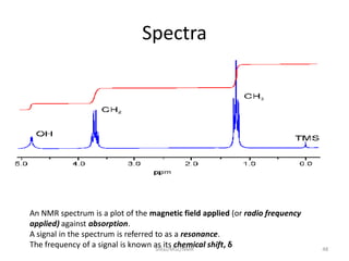 Spectra
An NMR spectrum is a plot of the magnetic field applied (or radio frequency
applied) against absorption.
A signal in the spectrum is referred to as a resonance.
The frequency of a signal is known as its chemical shift, δ 48SIRaJ/MSc/NMR
 