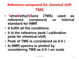 Reference compound for chemical shift
TMS
• TetraMethylSilane (TMS) used as
reference compound or internal
standard for NMR
• It fulfill all the conditions
• it is the reference peak / calibration
peak for chemical shift.
• Peak of TMS is considered as 0.0 
• In NMR spectra is plotted by
considering TMS as 0.0  on scale
54SIRaJ/MSc/NMR
 