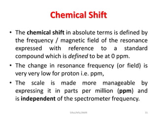 Chemical Shift
• The chemical shift in absolute terms is defined by
the frequency / magnetic field of the resonance
expressed with reference to a standard
compound which is defined to be at 0 ppm.
• The change in resonance frequency (or field) is
very very low for proton i.e. ppm,
• The scale is made more manageable by
expressing it in parts per million (ppm) and
is independent of the spectrometer frequency.
55SIRaJ/MSc/NMR
 