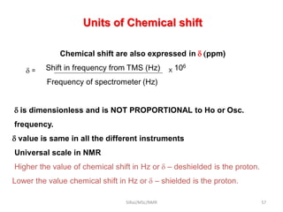 Chemical shift are also expressed in  (ppm)
 = Shift in frequency from TMS (Hz) X 106
Frequency of spectrometer (Hz)
 is dimensionless and is NOT PROPORTIONAL to Ho or Osc.
frequency.
 value is same in all the different instruments
Universal scale in NMR
Higher the value of chemical shift in Hz or   deshielded is the proton.
Lower the value chemical shift in Hz or   shielded is the proton.
Units of Chemical shift
57SIRaJ/MSc/NMR
 