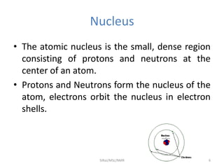 Nucleus
• The atomic nucleus is the small, dense region
consisting of protons and neutrons at the
center of an atom.
• Protons and Neutrons form the nucleus of the
atom, electrons orbit the nucleus in electron
shells.
6SIRaJ/MSc/NMR
 