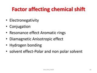 Factor affecting chemical shift
• Electronegativity
• Conjugation
• Resonance effect Aromatic rings
• Diamagnetic Anisotropic effect
• Hydrogen bonding
• solvent effect-Polar and non polar solvent
68SIRaJ/MSc/NMR
 