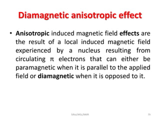 Diamagnetic anisotropic effect
• Anisotropic induced magnetic field effects are
the result of a local induced magnetic field
experienced by a nucleus resulting from
circulating π electrons that can either be
paramagnetic when it is parallel to the applied
field or diamagnetic when it is opposed to it.
79SIRaJ/MSc/NMR
 