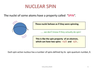 The nuclei of some atoms have a property called “SPIN”.
NUCLEAR SPIN
These nuclei behave as if they were spinning.
This is like the spin property of an electron,
which can have two spins: +1/2 and -1/2 .
Each spin-active nucleus has a number of spins defined by its spin quantum number, I.
….. we don’t know if they actually do spin!
8SIRaJ/MSc/NMR
 