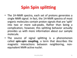 Spin Spin splitting
• The 1H-NMR spectra, each set of protons generates a
single NMR signal. In fact, the 1H-NMR spectra of most
organic molecules contain proton signals that are 'split'
into two or more sub-peaks. Rather than being a
complication, however, this splitting behavior actually
provides us with more information about our sample
molecule.
• The source of signal splitting is a phenomenon
called spin-spin coupling, a term that describes the
magnetic interactions between neighboring, non-
equivalent NMR-active nuclei.
91SIRaJ/MSc/NMR
 