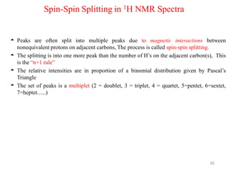 92
Spin-Spin Splitting in 1H NMR Spectra
 Peaks are often split into multiple peaks due to magnetic interactions between
nonequivalent protons on adjacent carbons, The process is called spin-spin splitting.
 The splitting is into one more peak than the number of H’s on the adjacent carbon(s), This
is the “n+1 rule”
 The relative intensities are in proportion of a binomial distribution given by Pascal’s
Triangle
 The set of peaks is a multiplet (2 = doublet, 3 = triplet, 4 = quartet, 5=pentet, 6=sextet,
7=heptet…..)
 