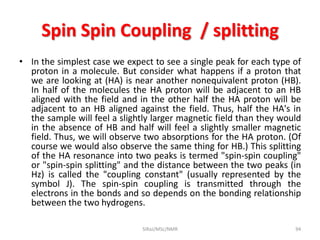 Spin Spin Coupling / splitting
• In the simplest case we expect to see a single peak for each type of
proton in a molecule. But consider what happens if a proton that
we are looking at (HA) is near another nonequivalent proton (HB).
In half of the molecules the HA proton will be adjacent to an HB
aligned with the field and in the other half the HA proton will be
adjacent to an HB aligned against the field. Thus, half the HA's in
the sample will feel a slightly larger magnetic field than they would
in the absence of HB and half will feel a slightly smaller magnetic
field. Thus, we will observe two absorptions for the HA proton. (Of
course we would also observe the same thing for HB.) This splitting
of the HA resonance into two peaks is termed "spin-spin coupling"
or "spin-spin splitting" and the distance between the two peaks (in
Hz) is called the "coupling constant" (usually represented by the
symbol J). The spin-spin coupling is transmitted through the
electrons in the bonds and so depends on the bonding relationship
between the two hydrogens.
SIRaJ/MSc/NMR 94
 