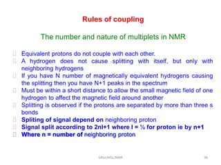 Rules of coupling
The number and nature of multiplets in NMR
 Equivalent protons do not couple with each other.
 A hydrogen does not cause splitting with itself, but only with
neighboring hydrogens
 If you have N number of magnetically equivalent hydrogens causing
the splitting then you have N+1 peaks in the spectrum
 Must be within a short distance to allow the small magnetic field of one
hydrogen to affect the magnetic field around another
 Splitting is observed if the protons are separated by more than three s
bonds
 Spliting of signal depend on neighboring proton
 Signal split according to 2nI+1 where I = ½ for proton ie by n+1
 Where n = number of neighboring proton
96SIRaJ/MSc/NMR
 
