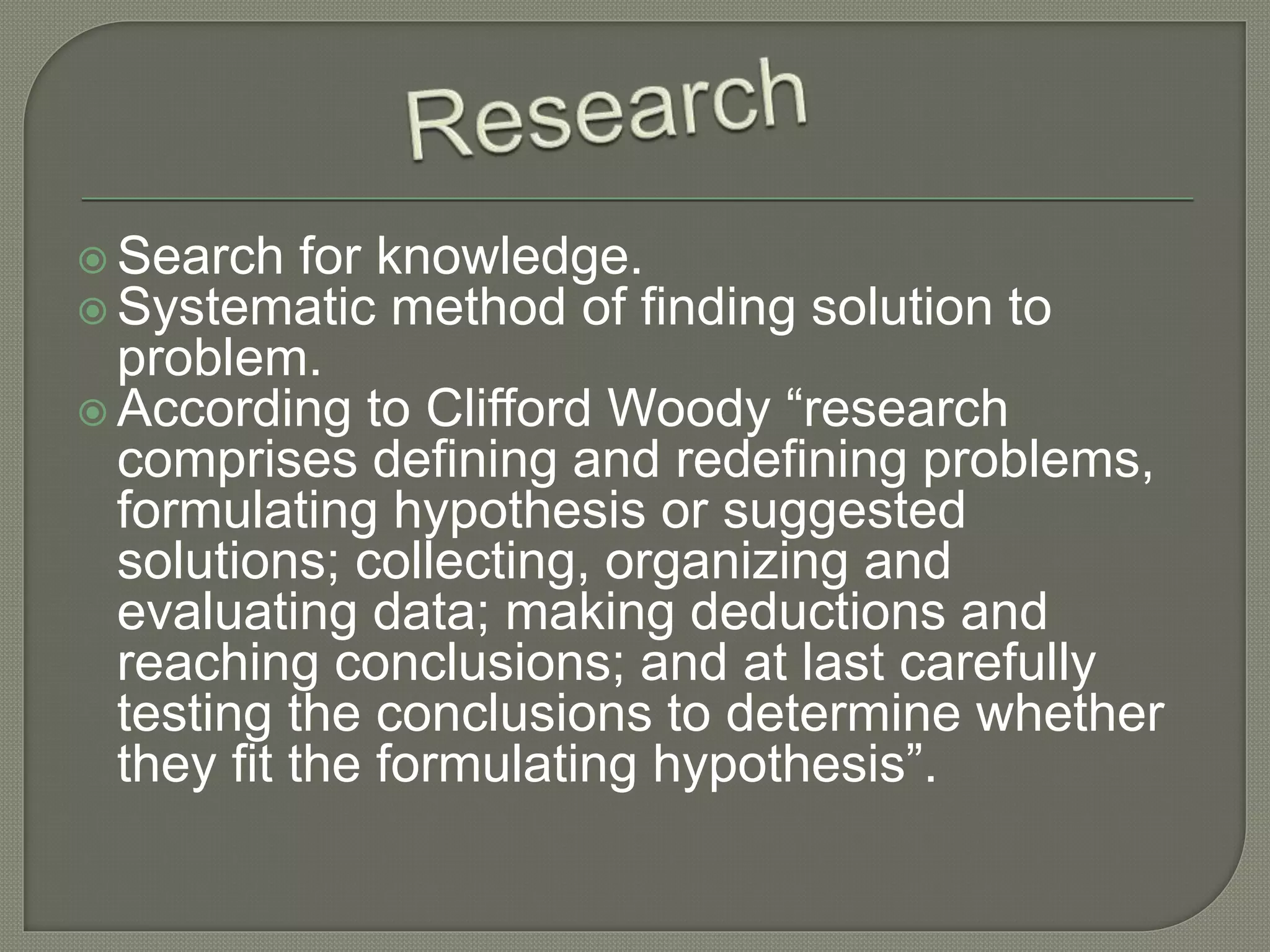  Search for knowledge.
Systematic method of finding solution to
problem.
According to Clifford Woody “research
comprises defining and redefining problems,
formulating hypothesis or suggested
solutions; collecting, organizing and
evaluating data; making deductions and
reaching conclusions; and at last carefully
testing the conclusions to determine whether
they fit the formulating hypothesis”.