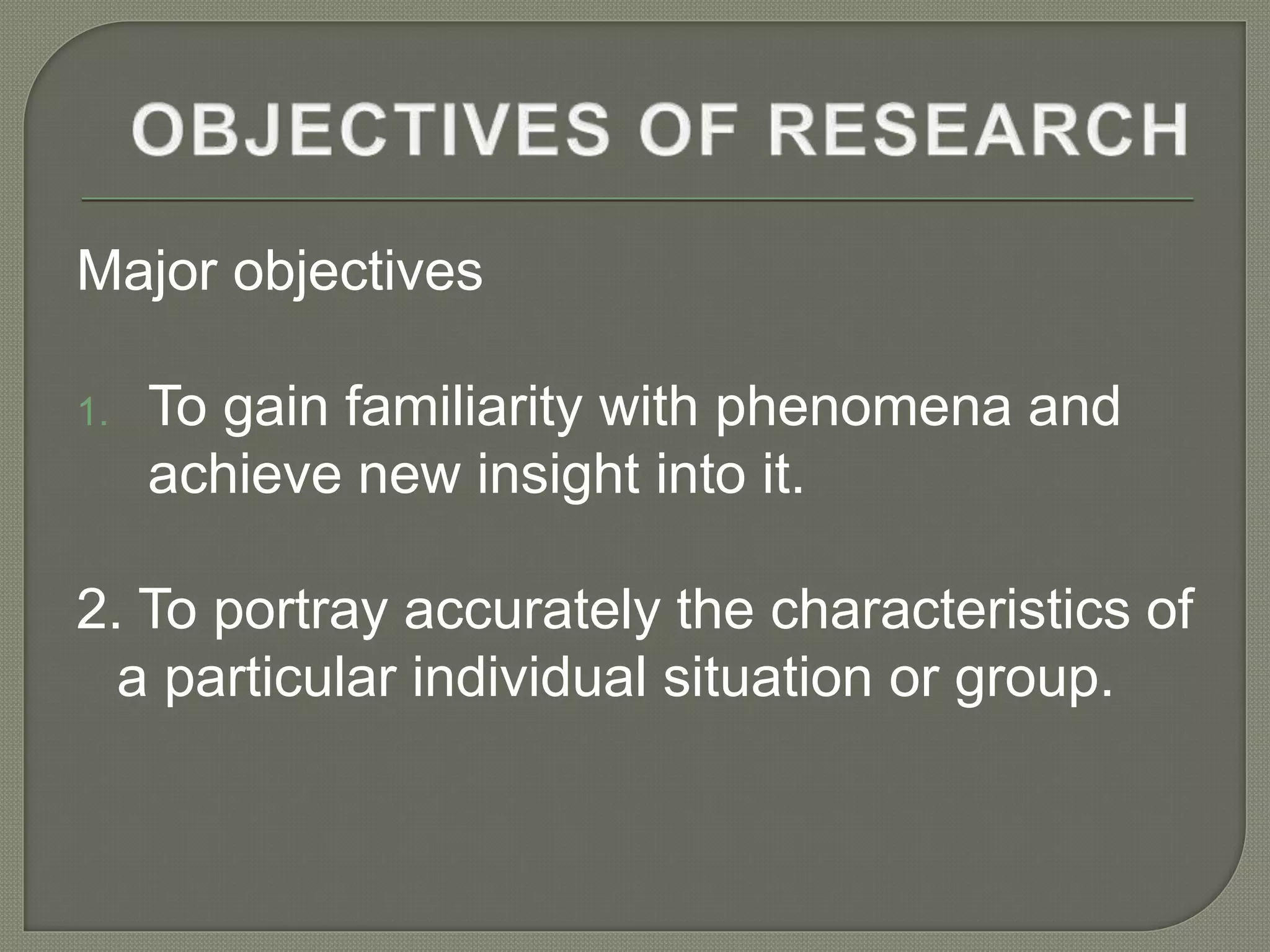 Major objectives
1. To gain familiarity with phenomena and
achieve new insight into it.
2. To portray accurately the characteristics of
a particular individual situation or group.