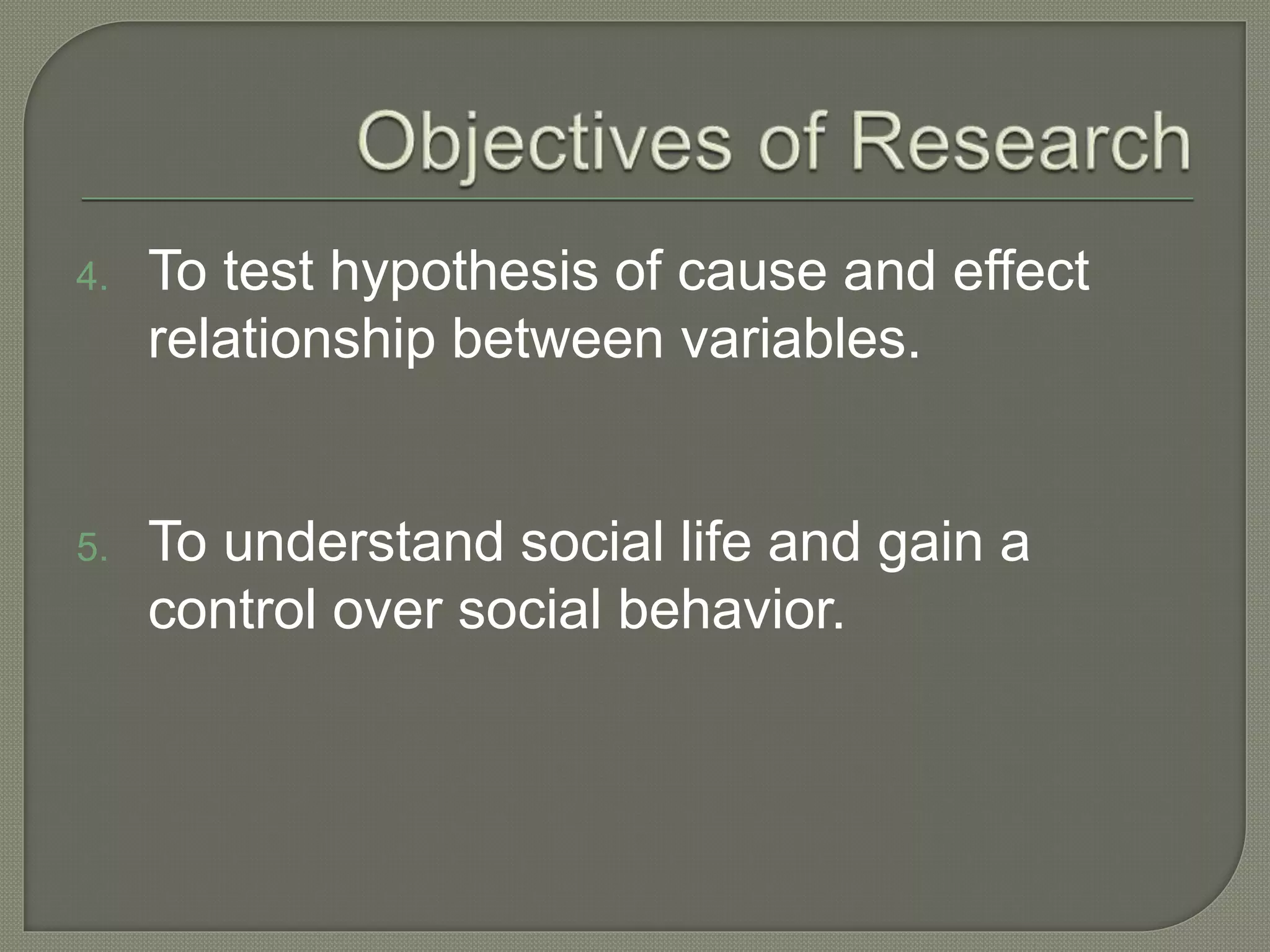 4. To test hypothesis of cause and effect
relationship between variables.
5. To understand social life and gain a
control over social behavior.
