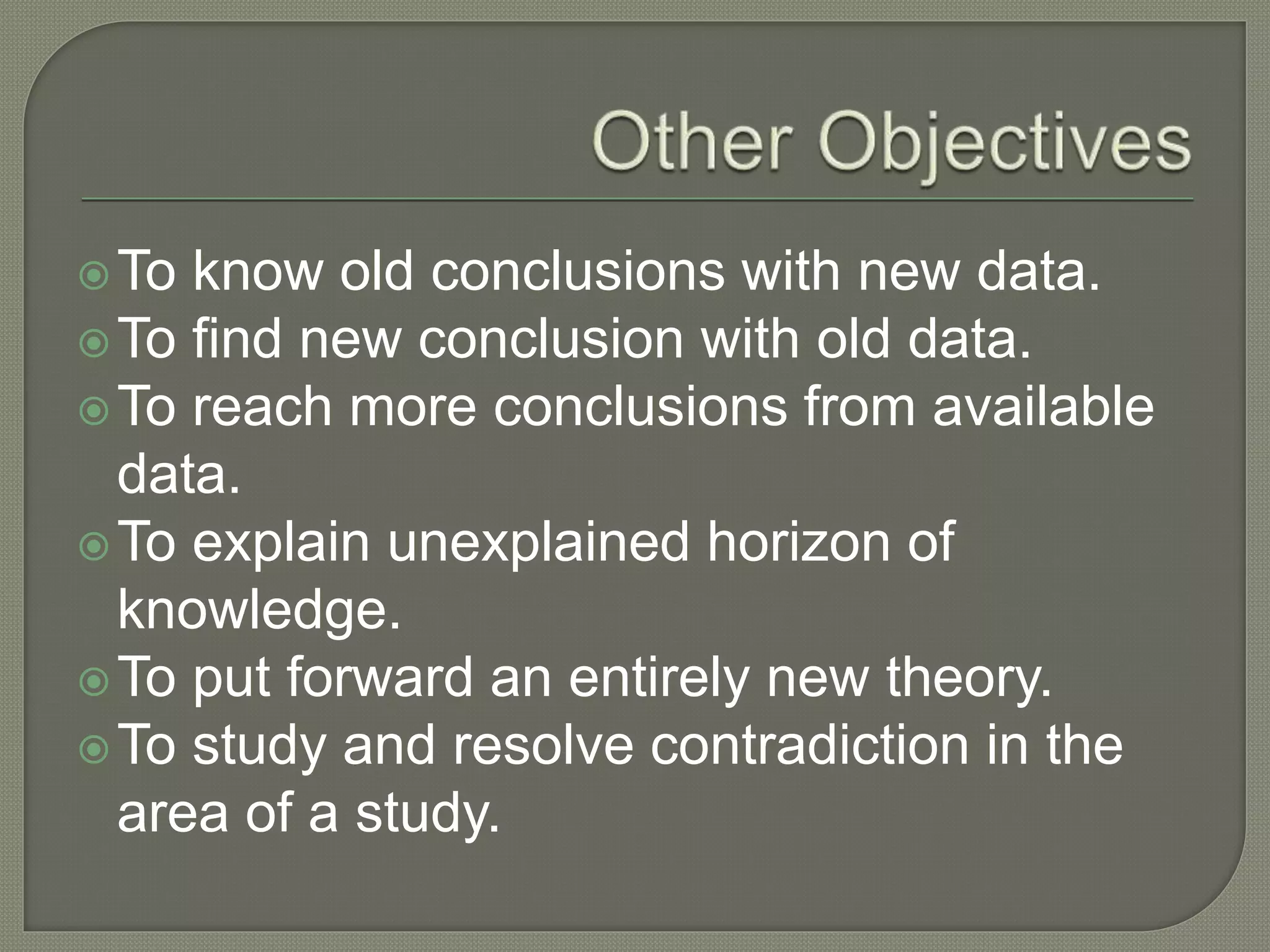 To know old conclusions with new data.
To find new conclusion with old data.
To reach more conclusions from available
data.
To explain unexplained horizon of
knowledge.
To put forward an entirely new theory.
To study and resolve contradiction in the
area of a study.