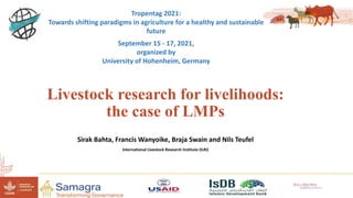 Livestock research for livelihoods:
the case of LMPs
Sirak Bahta, Francis Wanyoike, Braja Swain and Nils Teufel
International Livestock Research Institute (ILRI)
Tropentag 2021:
Towards shifting paradigms in agriculture for a healthy and sustainable
future
September 15 - 17, 2021,
organized by
University of Hohenheim, Germany
 