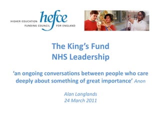 The King’s Fund
              NHS Leadership
‘an ongoing conversations between people who care
 deeply about something of great importance’ Anon

                  Alan Langlands
                  24 March 2011
 