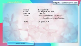 Name: Daniyal Asif
Class: Bs English 2nd Sem
Roll No: Lhr-2092
Topic: Intro to Timing for the speech
(Speaking with confidence)
Date: 30-june-2020
presentation
Submit to: Sir Aleem
 