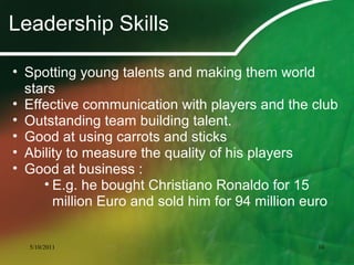 Leadership Skills
• Spotting young talents and making them world
stars
• Effective communication with players and the club
• Outstanding team building talent.
• Good at using carrots and sticks
• Ability to measure the quality of his players
• Good at business :
• E.g. he bought Christiano Ronaldo for 15
million Euro and sold him for 94 million euro
5/10/2011 10
 