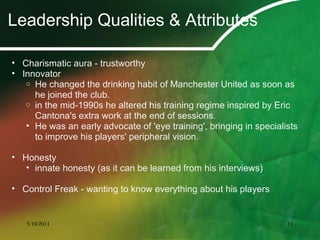Leadership Qualities & Attributes
• Charismatic aura - trustworthy
• Innovator
o He changed the drinking habit of Manchester United as soon as
he joined the club.
o in the mid-1990s he altered his training regime inspired by Eric
Cantona's extra work at the end of sessions.
• He was an early advocate of 'eye training', bringing in specialists
to improve his players' peripheral vision.
• Honesty
• innate honesty (as it can be learned from his interviews)
• Control Freak - wanting to know everything about his players
5/10/2011 11
 