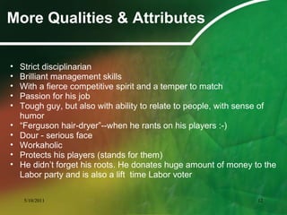 More Qualities & Attributes
• Strict disciplinarian
• Brilliant management skills
• With a fierce competitive spirit and a temper to match
• Passion for his job
• Tough guy, but also with ability to relate to people, with sense of
humor
• “Ferguson hair-dryer”--when he rants on his players :-)
• Dour - serious face
• Workaholic
• Protects his players (stands for them)
• He didn’t forget his roots. He donates huge amount of money to the
Labor party and is also a lift time Labor voter
5/10/2011 12
 