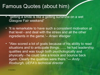 Famous Quotes (about him)
• “getting a smile is like a getting sunshine on a wet
Glasgow Fair weekend”
• 'It is remarkable to have such a consistent motivation at
that level - and deal with the stress and all the other
ingredients in the game.'-- Arsen Wenger
• "Alex scored a lot of goals because of his ability to read
situations and to anticipate things. …., he had leadership
qualities and was tough both psychologically and
physically - he could take a knock and bounce back
again. Clearly the qualities were there."--- Andy
Roxburgh, UEFA's technical director
5/10/2011 14
 