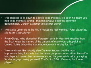 • "His success is all down to a drive to be the best. To be in his team you
had to be mentally strong - that has always been the common
denominator. Gordon Strachan-his former player
• "He sticks up for us to the hilt, it makes us feel wanted." Paul Scholes,
his long time player
• Ryan Giggs, who signed for Ferguson as a 14-year-old, recalled how
the Scot knew the names of the parents of every young hopeful at
United. "Little things like that made you want to play for him."
• "He's a winner like nobody else I've ever known, but the most
impressive thing for me is that he never put pressure on either himself or
his players. I remember he always ended his pre-match talks by saying:
'And now guys, enjoy yourself!' That's him." Eric Kantona, his former
player5/10/2011 15
 