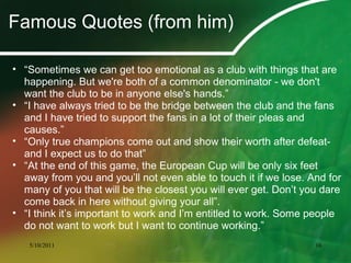Famous Quotes (from him)
• “Sometimes we can get too emotional as a club with things that are
happening. But we're both of a common denominator - we don't
want the club to be in anyone else's hands.”
• “I have always tried to be the bridge between the club and the fans
and I have tried to support the fans in a lot of their pleas and
causes.”
• “Only true champions come out and show their worth after defeat-
and I expect us to do that”
• “At the end of this game, the European Cup will be only six feet
away from you and you’ll not even able to touch it if we lose. And for
many of you that will be the closest you will ever get. Don’t you dare
come back in here without giving your all”.
• “I think it’s important to work and I’m entitled to work. Some people
do not want to work but I want to continue working.”
5/10/2011 16
 